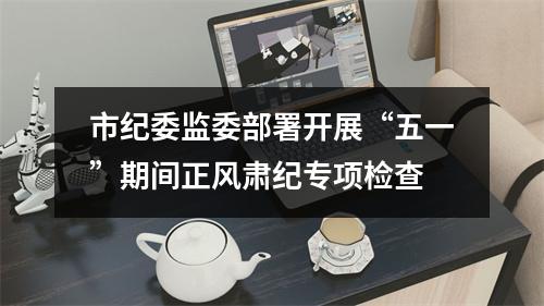 市纪委监委部署开展“五一”期间正风肃纪专项检查