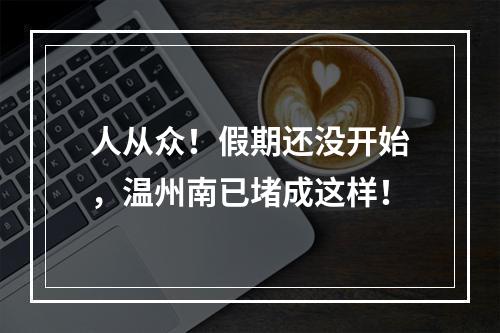 人从众！假期还没开始，温州南已堵成这样！