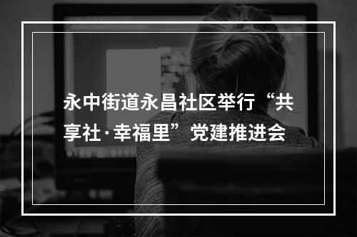 永中街道永昌社区举行“共享社·幸福里”党建推进会