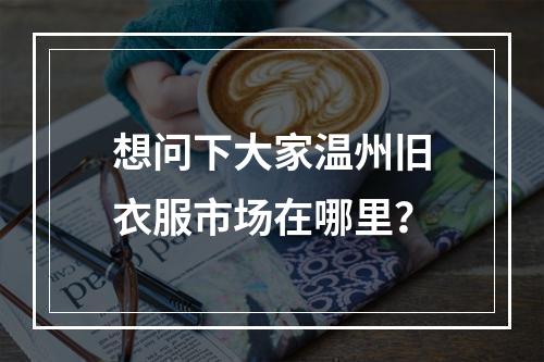 想问下大家温州旧衣服市场在哪里？