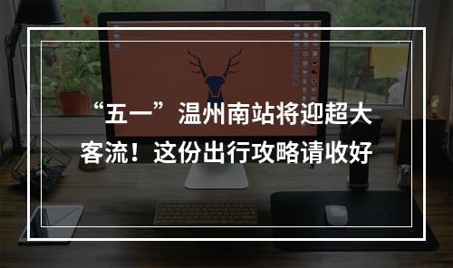 “五一”温州南站将迎超大客流！这份出行攻略请收好