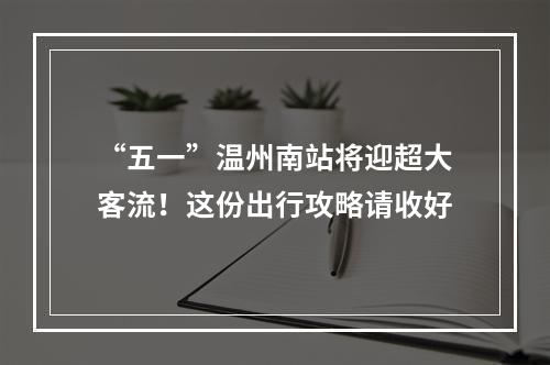 “五一”温州南站将迎超大客流！这份出行攻略请收好