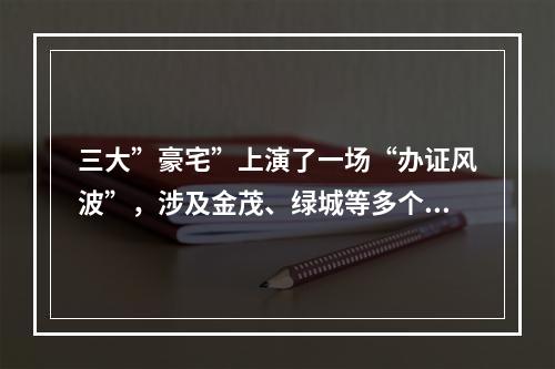 三大”豪宅”上演了一场“办证风波”，涉及金茂、绿城等多个品牌