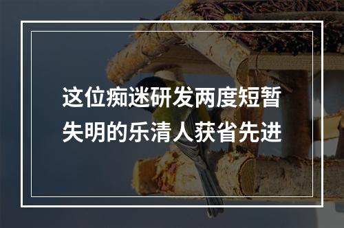 这位痴迷研发两度短暂失明的乐清人获省先进