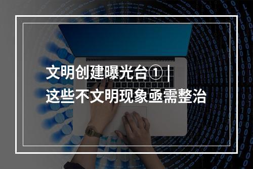 文明创建曝光台① | 这些不文明现象亟需整治