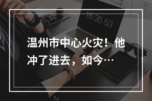 温州市中心火灾！他冲了进去，如今…