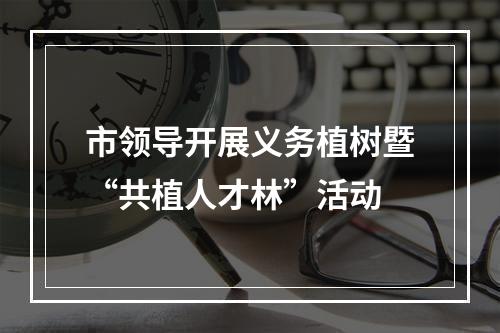 市领导开展义务植树暨“共植人才林”活动