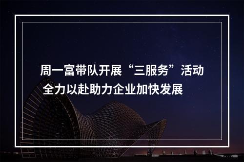 周一富带队开展“三服务”活动 全力以赴助力企业加快发展