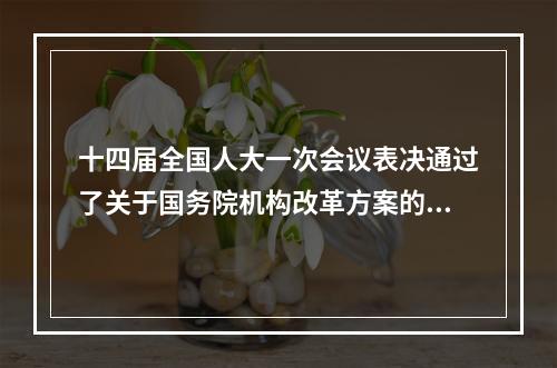 十四届全国人大一次会议表决通过了关于国务院机构改革方案的决定批准了这个 ...