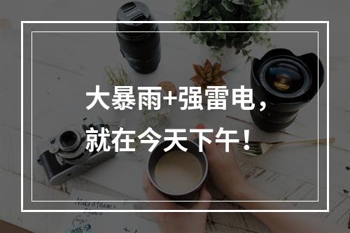 大暴雨+强雷电，就在今天下午！