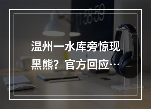 温州一水库旁惊现黑熊？官方回应…