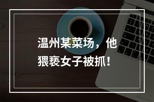 温州某菜场，他猥亵女子被抓！