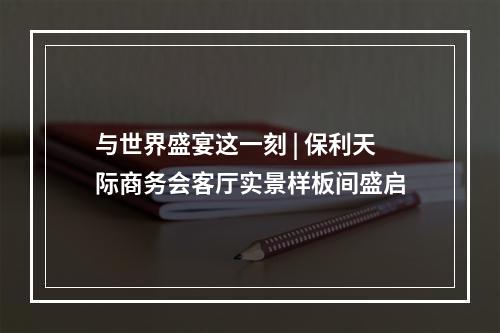 与世界盛宴这一刻 | 保利天际商务会客厅实景样板间盛启