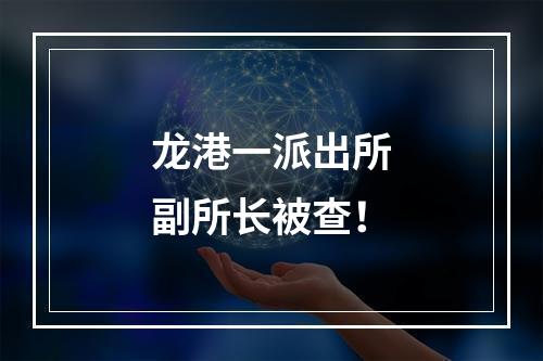 龙港一派出所副所长被查！
