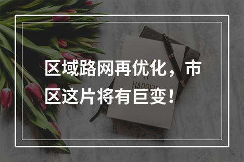 区域路网再优化，市区这片将有巨变！