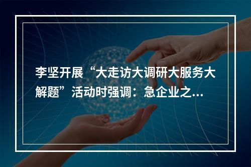 李坚开展“大走访大调研大服务大解题”活动时强调：急企业之急想企业之想办 ...