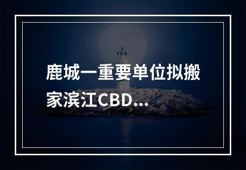 鹿城一重要单位拟搬家滨江CBD...