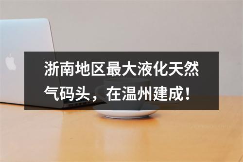 浙南地区最大液化天然气码头，在温州建成！