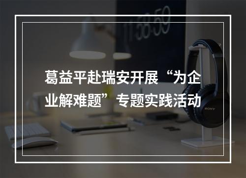 葛益平赴瑞安开展“为企业解难题”专题实践活动