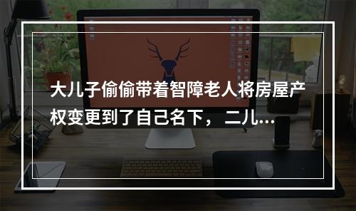 大儿子偷偷带着智障老人将房屋产权变更到了自己名下， 二儿子得知后坐不住了......