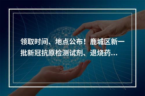 领取时间、地点公布！鹿城区新一批新冠抗原检测试剂、退烧药免费发放！
