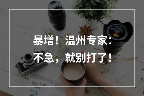 暴增！温州专家：不急，就别打了！