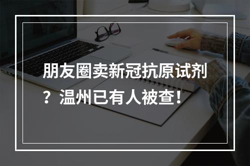 朋友圈卖新冠抗原试剂？温州已有人被查！