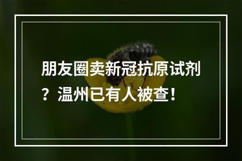 朋友圈卖新冠抗原试剂？温州已有人被查！