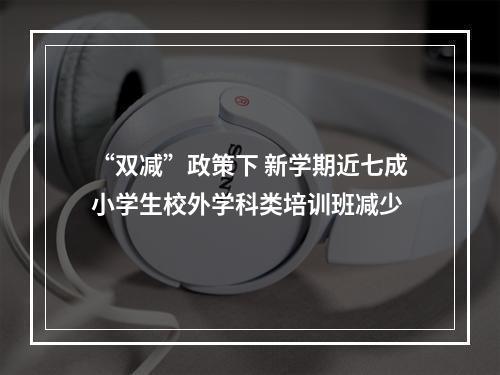 “双减”政策下 新学期近七成小学生校外学科类培训班减少