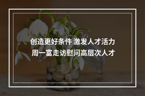 创造更好条件 激发人才活力 周一富走访慰问高层次人才