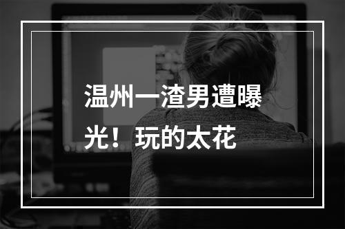 温州一渣男遭曝光！玩的太花