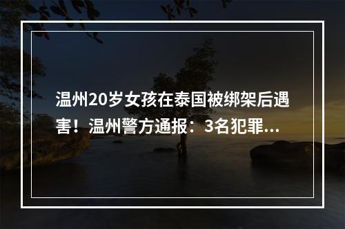 温州20岁女孩在泰国被绑架后遇害！温州警方通报：3名犯罪嫌疑人已被刑拘