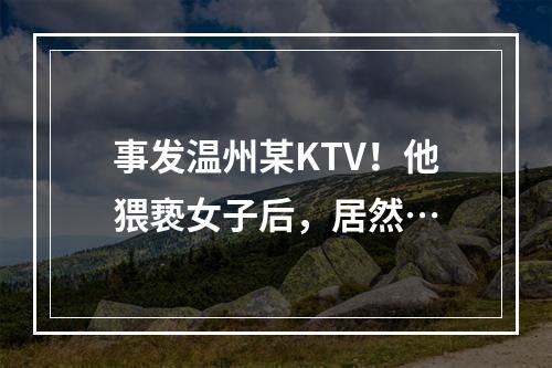 事发温州某KTV！他猥亵女子后，居然…