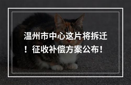 温州市中心这片将拆迁！征收补偿方案公布！