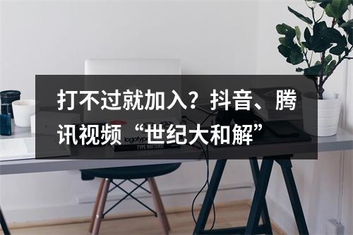 打不过就加入？抖音、腾讯视频“世纪大和解”