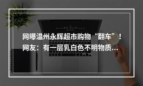 网曝温州永辉超市购物“翻车”！网友：有一层乳白色不明物质…