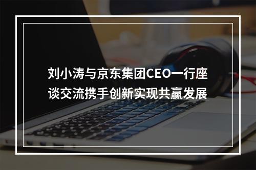 刘小涛与京东集团CEO一行座谈交流携手创新实现共赢发展