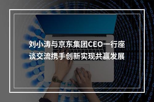 刘小涛与京东集团CEO一行座谈交流携手创新实现共赢发展