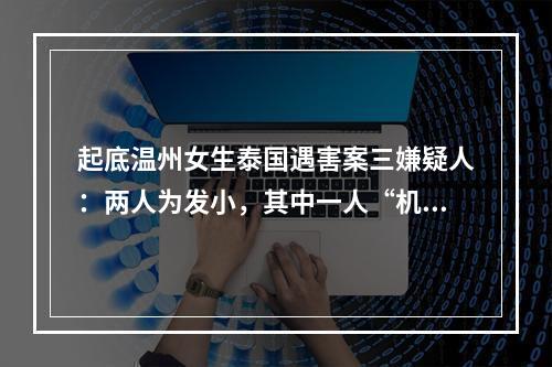 起底温州女生泰国遇害案三嫌疑人：两人为发小，其中一人“机灵会哄女生”