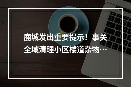 鹿城发出重要提示！事关全域清理小区楼道杂物…