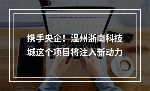 携手央企！温州浙南科技城这个项目将注入新动力