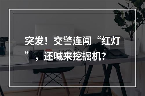 突发！交警连闯“红灯”，还喊来挖掘机？