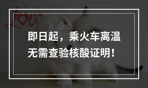 即日起，乘火车离温无需查验核酸证明！