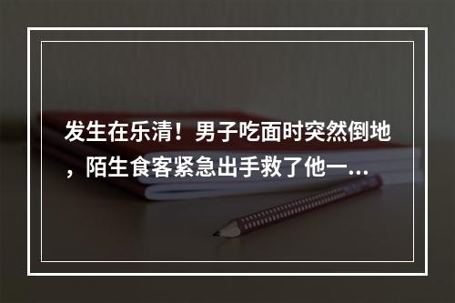 发生在乐清！男子吃面时突然倒地，陌生食客紧急出手救了他一命......