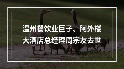 温州餐饮业巨子、阿外楼大酒店总经理周宗友去世