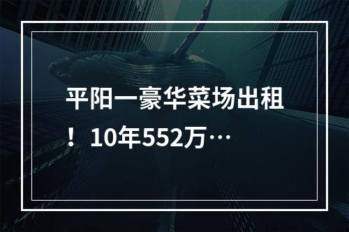 平阳一豪华菜场出租！10年552万…