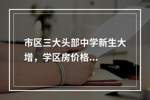 市区三大头部中学新生大增，学区房价格...