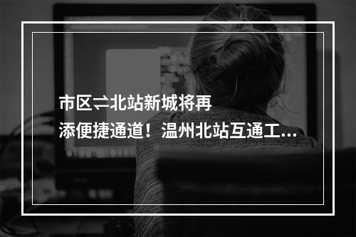 市区⇌北站新城将再添便捷通道！温州北站互通工程开工