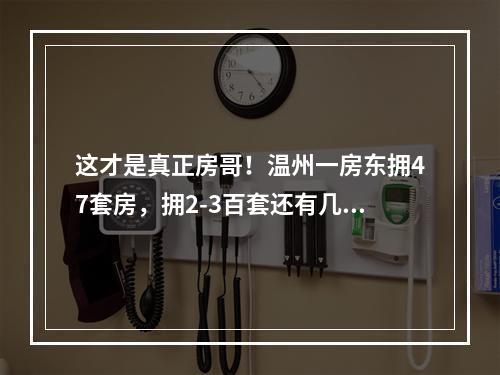 这才是真正房哥！温州一房东拥47套房，拥2-3百套还有几十人？