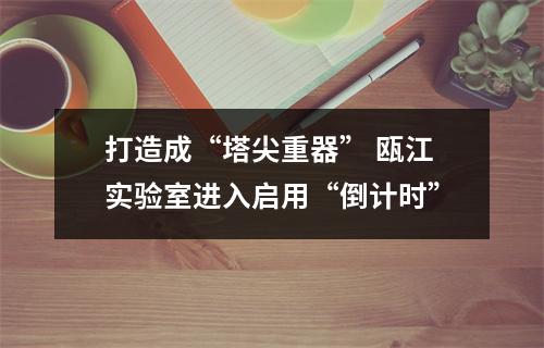 打造成“塔尖重器” 瓯江实验室进入启用“倒计时”